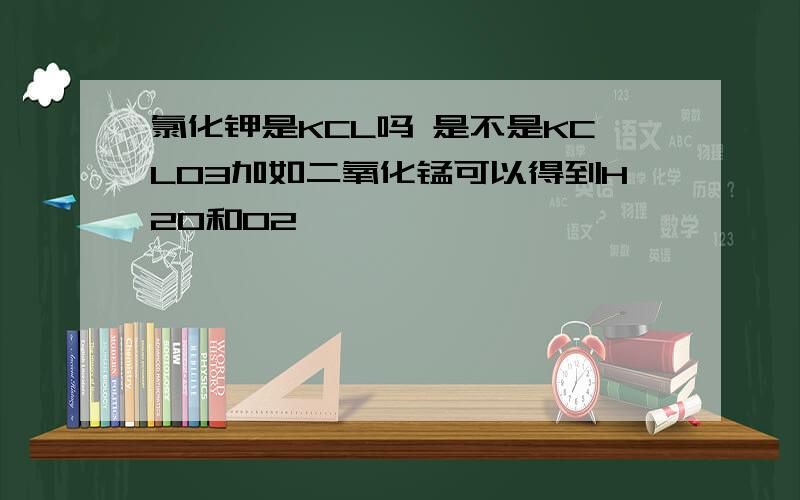 氯化钾是KCL吗 是不是KCLO3加如二氧化锰可以得到H2O和O2