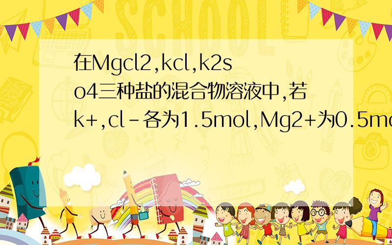 在Mgcl2,kcl,k2so4三种盐的混合物溶液中,若k+,cl-各为1.5mol,Mg2+为0.5mol,则so4 2-的物质的量为多少?