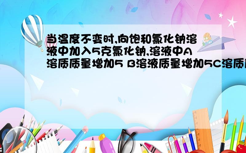 当温度不变时,向饱和氯化钠溶液中加入5克氯化钠,溶液中A溶质质量增加5 B溶液质量增加5C溶质质量分数增大 D溶质质量分数不变我怎么觉得ABC都对啊,这是单选题,