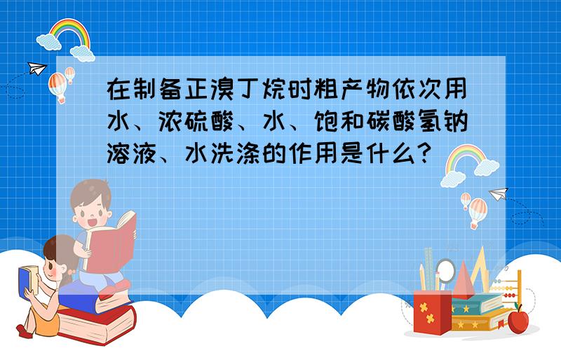 在制备正溴丁烷时粗产物依次用水、浓硫酸、水、饱和碳酸氢钠溶液、水洗涤的作用是什么?