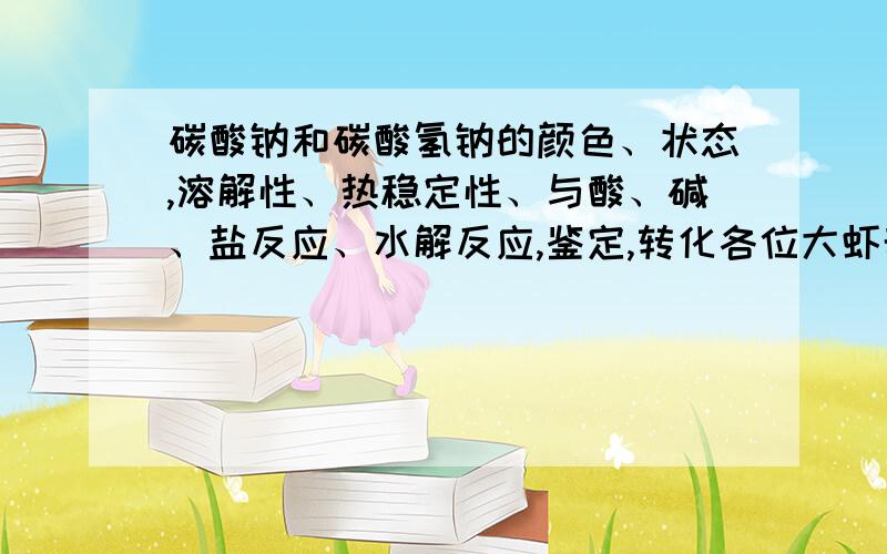 碳酸钠和碳酸氢钠的颜色、状态,溶解性、热稳定性、与酸、碱、盐反应、水解反应,鉴定,转化各位大虾帮个忙,今天就要用