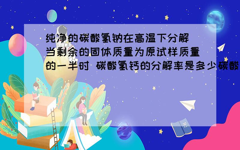 纯净的碳酸氢钠在高温下分解 当剩余的固体质量为原试样质量的一半时 碳酸氢钙的分解率是多少碳酸氢钙  不是碳酸氢钠  打错了