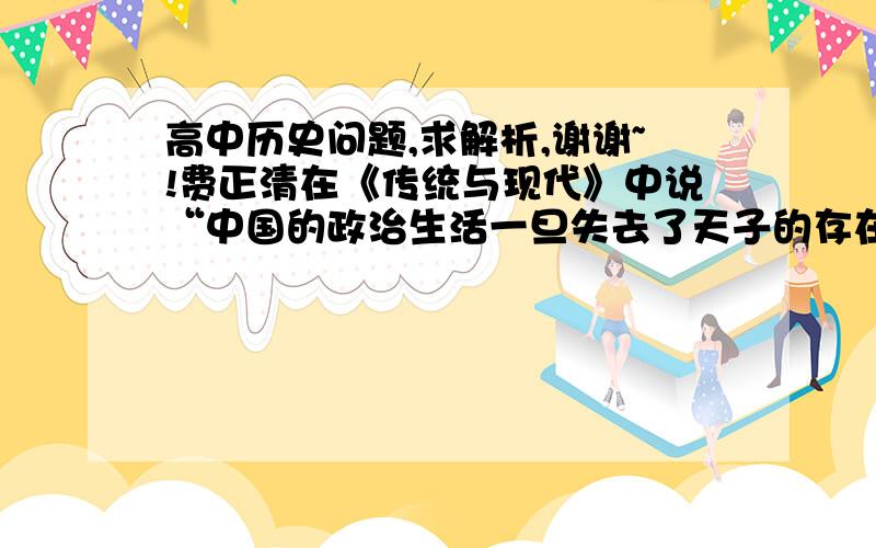 高中历史问题,求解析,谢谢~!费正清在《传统与现代》中说“中国的政治生活一旦失去了天子的存在就不可避免地走向了崩溃,因为此时的国家首脑已经得不到传统礼教对至高权威持有者的了