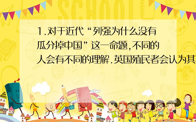 1.对于近代“列强为什么没有瓜分掉中国”这一命题,不同的人会有不同的理解.英国殖民者会认为其主要原因是（B)A中国太庞大了,以我们的力量根本应付不了B法、俄等窥视者和我们的意志老