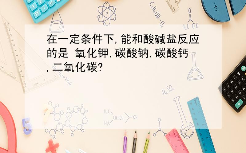 在一定条件下,能和酸碱盐反应的是 氧化钾,碳酸钠,碳酸钙,二氧化碳?