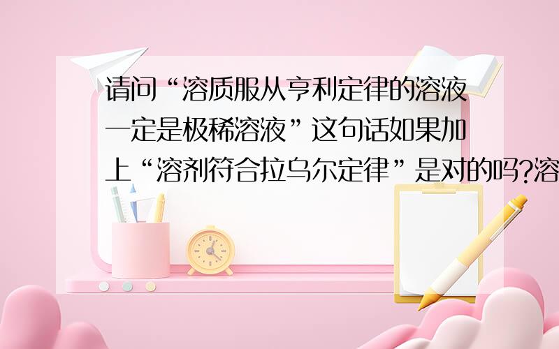 请问“溶质服从亨利定律的溶液一定是极稀溶液”这句话如果加上“溶剂符合拉乌尔定律”是对的吗?溶质服从亨利定律的溶液一定是极稀溶液（错误）溶剂中只有加入不挥发溶质其蒸气压才