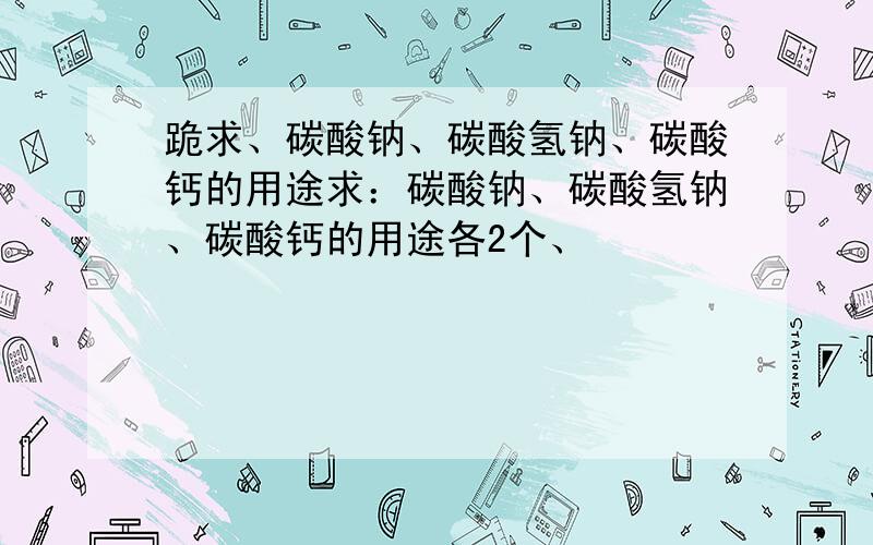 跪求、碳酸钠、碳酸氢钠、碳酸钙的用途求：碳酸钠、碳酸氢钠、碳酸钙的用途各2个、