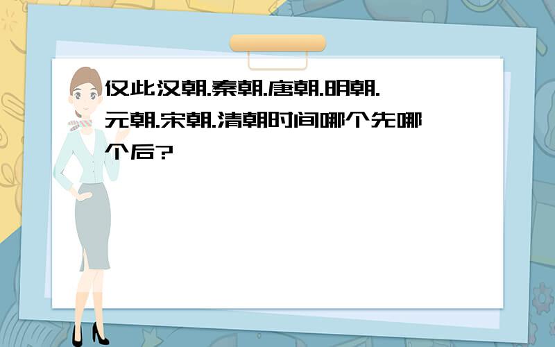 仅此汉朝.秦朝.唐朝.明朝.元朝.宋朝.清朝时间哪个先哪个后?