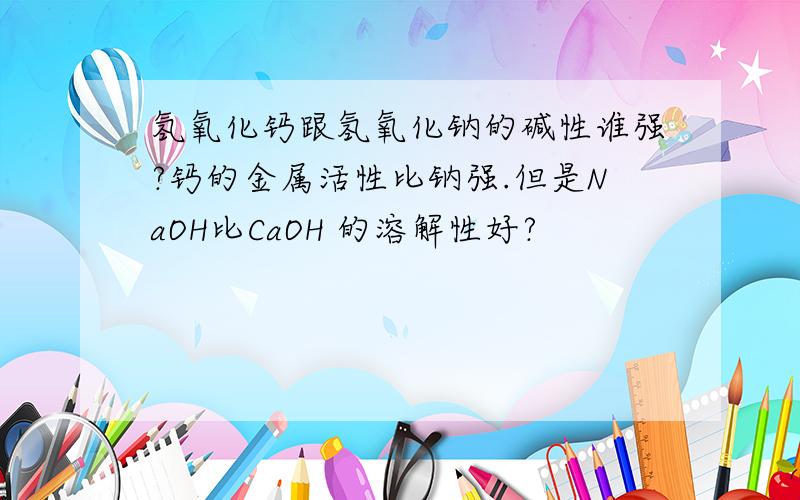 氢氧化钙跟氢氧化钠的碱性谁强?钙的金属活性比钠强.但是NaOH比CaOH 的溶解性好?