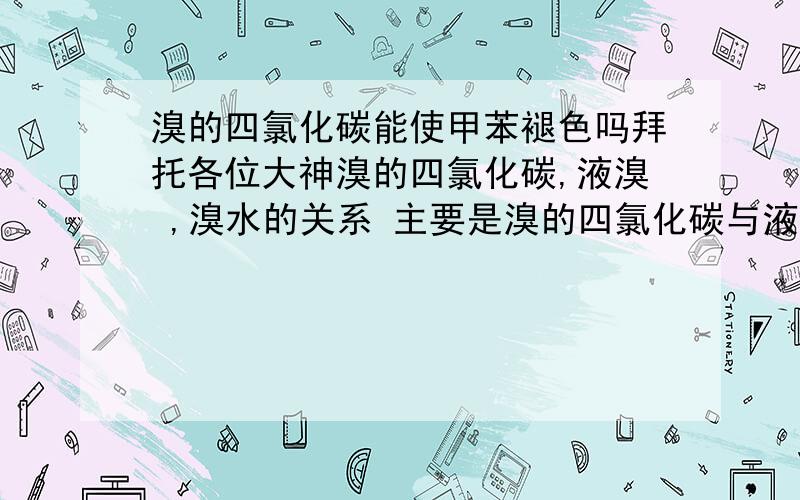 溴的四氯化碳能使甲苯褪色吗拜托各位大神溴的四氯化碳,液溴 ,溴水的关系 主要是溴的四氯化碳与液溴 溴的四氯化碳与溴水的关系