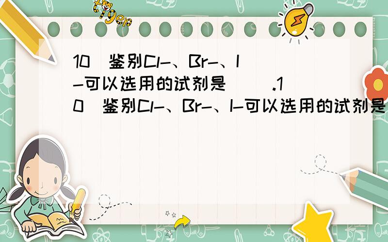 10．鉴别Cl-、Br-、I-可以选用的试剂是（ ）.10．鉴别Cl-、Br-、I-可以选用的试剂是（ A．碘水、淀粉溶液 B．氯水、四氯化碳C．溴水、汽油 D．硝酸银溶液、稀硝酸