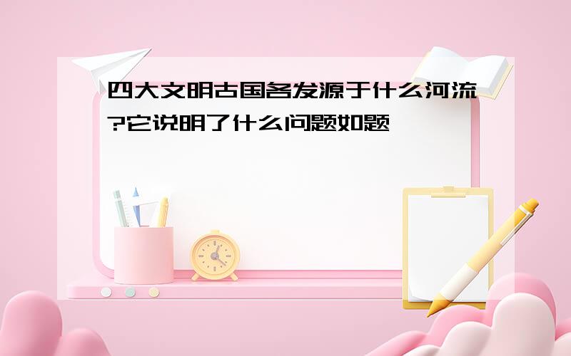 四大文明古国各发源于什么河流?它说明了什么问题如题,