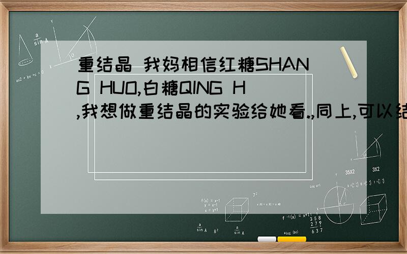 重结晶 我妈相信红糖SHANG HUO,白糖QING H,我想做重结晶的实验给她看.,同上,可以结出白糖晶体吗