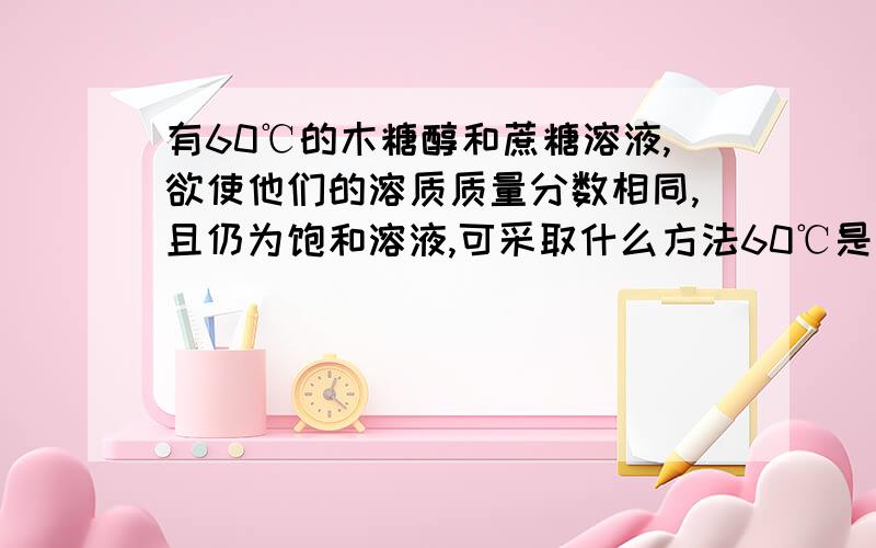 有60℃的木糖醇和蔗糖溶液,欲使他们的溶质质量分数相同,且仍为饱和溶液,可采取什么方法60℃是木糖醇溶解度大于蔗糖