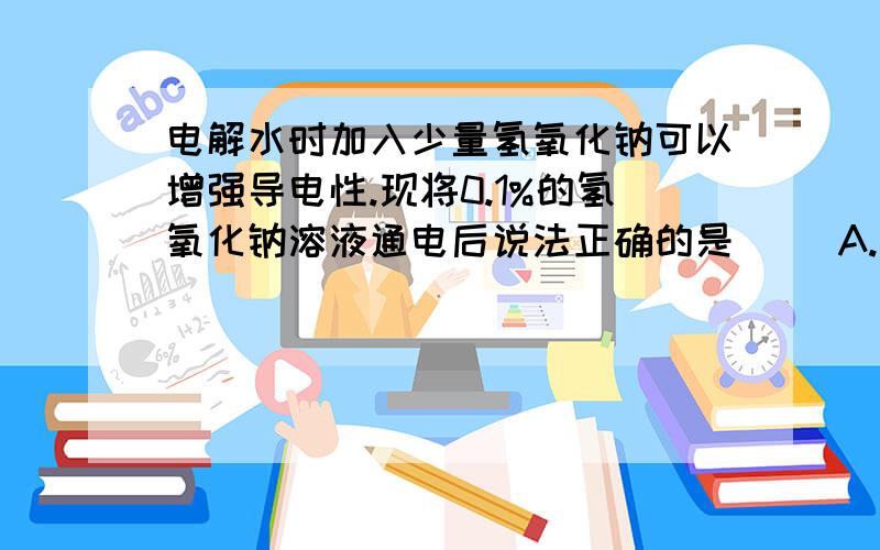 电解水时加入少量氢氧化钠可以增强导电性.现将0.1%的氢氧化钠溶液通电后说法正确的是（ ）A.溶液中氢.氧元素的质量分数减少了B.溶液中氢氧化钠的质量分数蒋少了C.溶液中离子数目增加了