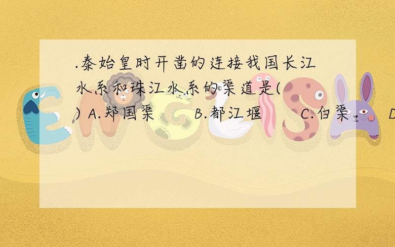 .秦始皇时开凿的连接我国长江水系和珠江水系的渠道是(　　) A.郑国渠　　B.都江堰　　C.白渠　　D.灵渠