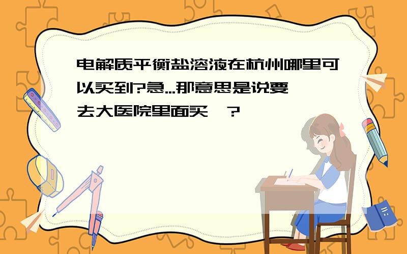 电解质平衡盐溶液在杭州哪里可以买到?急...那意思是说要去大医院里面买喽?