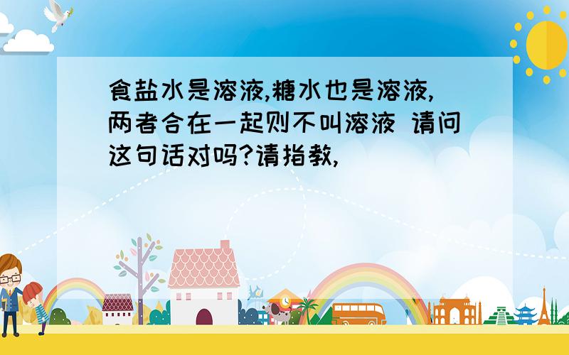 食盐水是溶液,糖水也是溶液,两者合在一起则不叫溶液 请问这句话对吗?请指教,