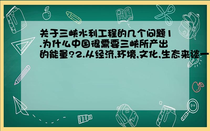 关于三峡水利工程的几个问题1.为什么中国很需要三峡所产出的能量?2.从经济,环境,文化,生态来谈一谈三峡大坝的好处和坏处.3.如果不建造三峡大坝,那么政府还有什么其它的策略去补充发电