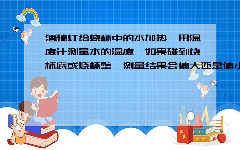 酒精灯给烧杯中的水加热,用温度计测量水的温度,如果碰到饶杯底或烧杯壁,测量结果会偏大还是偏小?