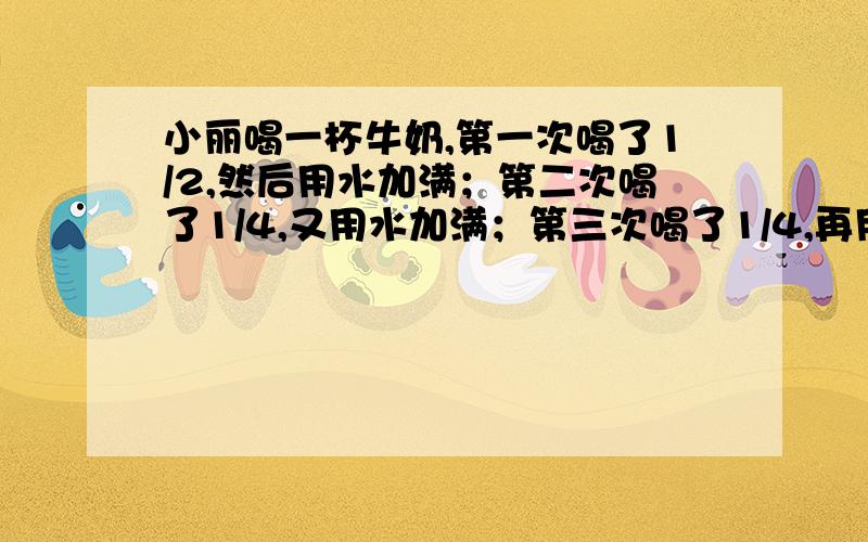 小丽喝一杯牛奶,第一次喝了1/2,然后用水加满；第二次喝了1/4,又用水加满；第三次喝了1/4,再用水加满,最后全部喝完.小丽喝的牛奶多还是水多?（要有算式）