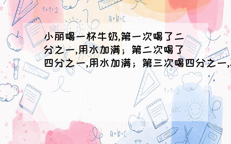 小丽喝一杯牛奶,第一次喝了二分之一,用水加满；第二次喝了四分之一,用水加满；第三次喝四分之一,再水加满,最后全部喝完.小丽喝的牛奶多还是水多?