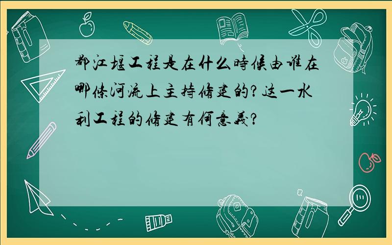 都江堰工程是在什么时候由谁在哪条河流上主持修建的?这一水利工程的修建有何意义?