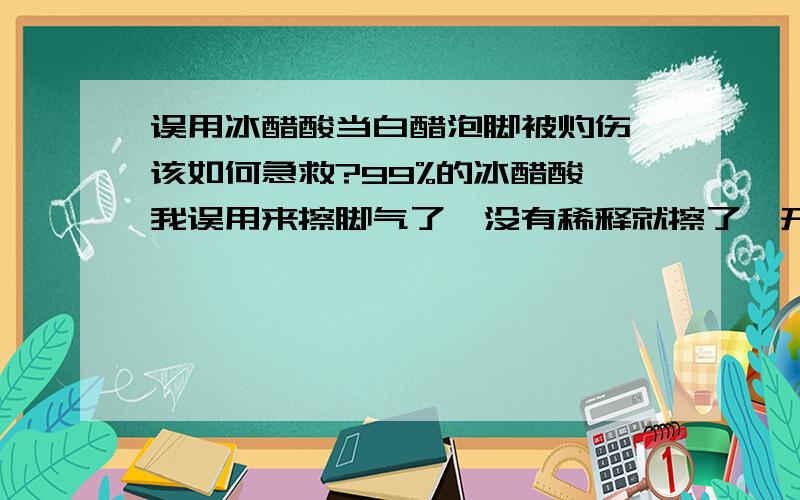 误用冰醋酸当白醋泡脚被灼伤,该如何急救?99%的冰醋酸,我误用来擦脚气了,没有稀释就擦了,开始觉得疼还以为是正常反映,后来脚都干了更疼的厉害才发现用的冰醋酸,如何急救