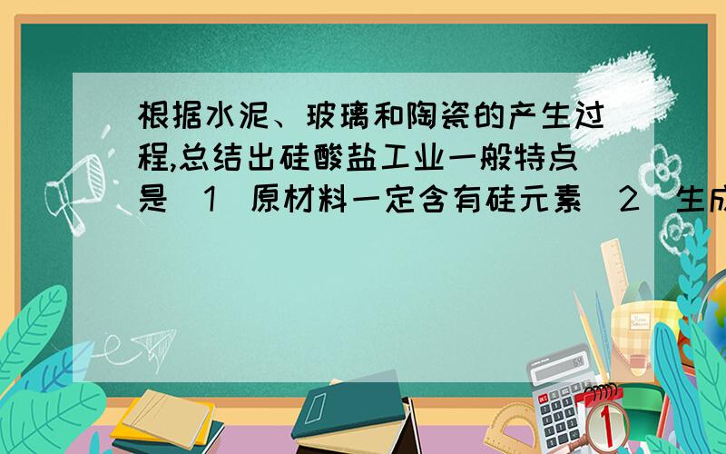 根据水泥、玻璃和陶瓷的产生过程,总结出硅酸盐工业一般特点是（1）原材料一定含有硅元素（2）生成物是硅酸盐（3）反应条件是高温A.（1）（2） B（1）（2）（3）C（1）（3）（4）D（1）（