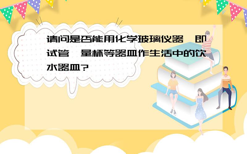 请问是否能用化学玻璃仪器,即试管,量杯等器皿作生活中的饮水器皿?