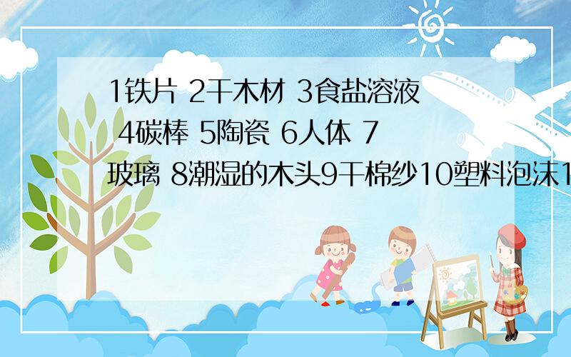 1铁片 2干木材 3食盐溶液 4碳棒 5陶瓷 6人体 7玻璃 8潮湿的木头9干棉纱10塑料泡沫11布条12铜片绝缘体：导体：