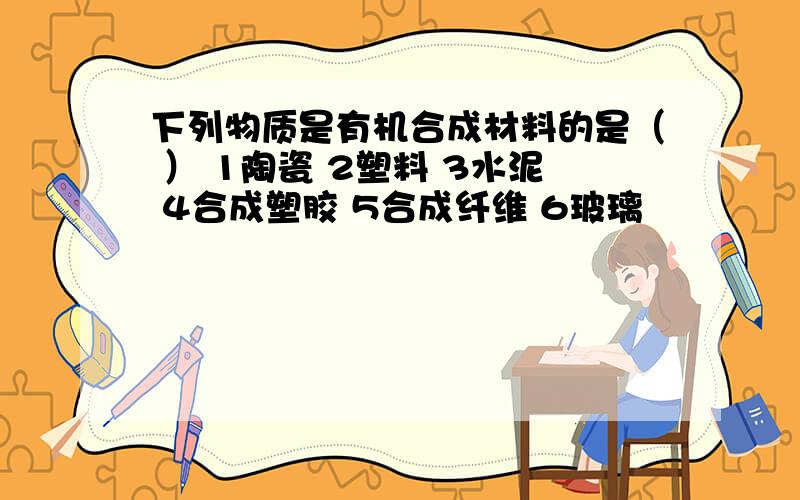 下列物质是有机合成材料的是（ ） 1陶瓷 2塑料 3水泥 4合成塑胶 5合成纤维 6玻璃