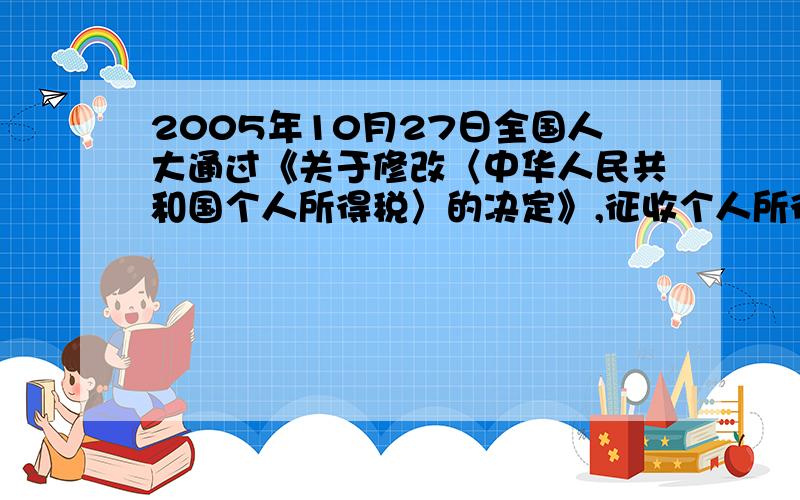 2005年10月27日全国人大通过《关于修改〈中华人民共和国个人所得税〉的决定》,征收个人所得税的起点从800元提高到1600元,也就是说,原来月收入超过800元的部分为全月应纳税所得额,从2006年1