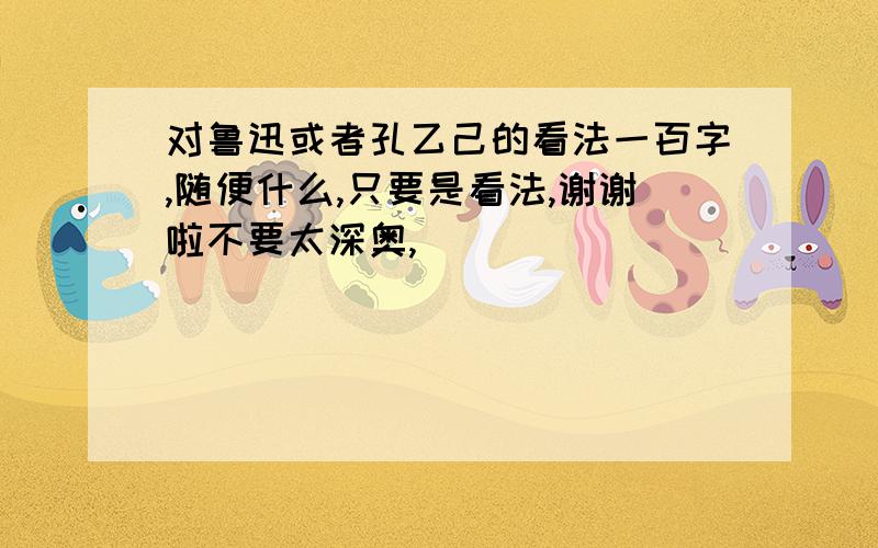 对鲁迅或者孔乙己的看法一百字,随便什么,只要是看法,谢谢啦不要太深奥,