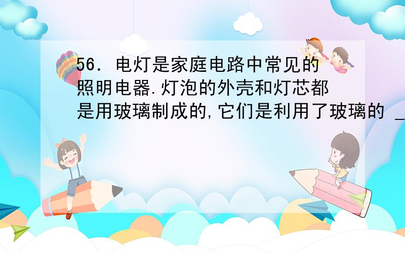 56．电灯是家庭电路中常见的照明电器.灯泡的外壳和灯芯都是用玻璃制成的,它们是利用了玻璃的 _________ 性能.若将玻璃灯芯接入右图所示的电路中,当玻璃灯芯升高到一定温度时,小量程电流