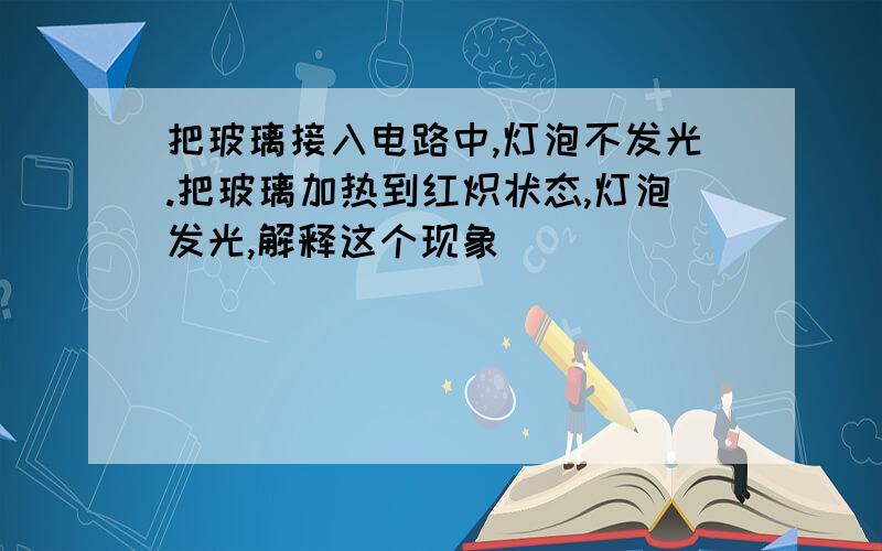 把玻璃接入电路中,灯泡不发光.把玻璃加热到红炽状态,灯泡发光,解释这个现象