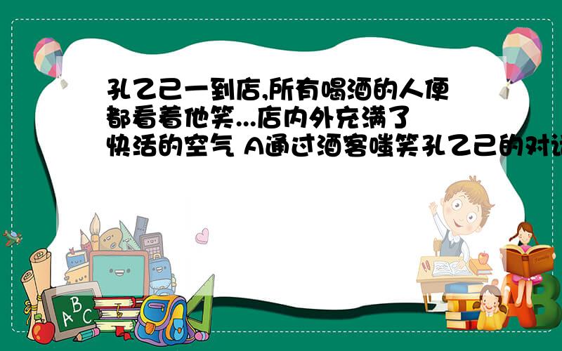 孔乙己一到店,所有喝酒的人便都看着他笑...店内外充满了快活的空气 A通过酒客嗤笑孔乙己的对话描写,揭示当时人情的冷酷以及没有进学的知识分子的窘迫B通过神态.语言描写.揭示了孔乙己