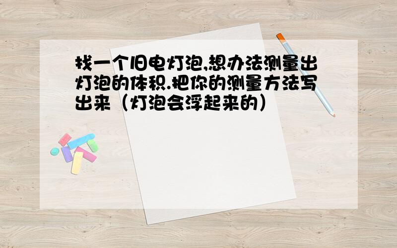 找一个旧电灯泡,想办法测量出灯泡的体积.把你的测量方法写出来（灯泡会浮起来的）