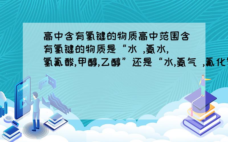 高中含有氢键的物质高中范围含有氢键的物质是“水 ,氨水,氢氟酸,甲醇,乙醇”还是“水,氨气 ,氟化氢,甲醇,乙醇”氨水中氨分子和水分子有氢键么（不算水分子之间的氢键）?氨气分子之间