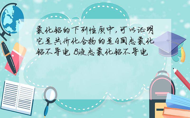 氯化铝的下列性质中,可以证明它是共价化合物的是A固态氯化铝不导电 B液态氯化铝不导电