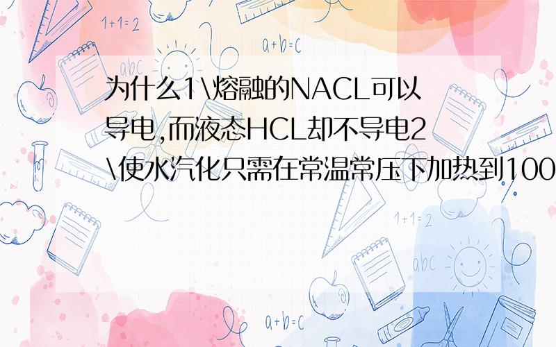 为什么1\熔融的NACL可以导电,而液态HCL却不导电2\使水汽化只需在常温常压下加热到100度,而要使水分解成H2和O2则要加热到1000度以上.