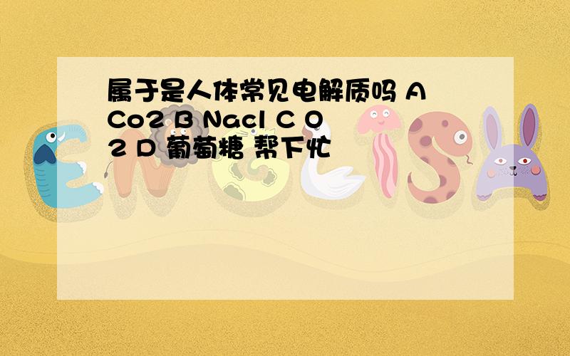 属于是人体常见电解质吗 A Co2 B Nacl C O2 D 葡萄糖 帮下忙