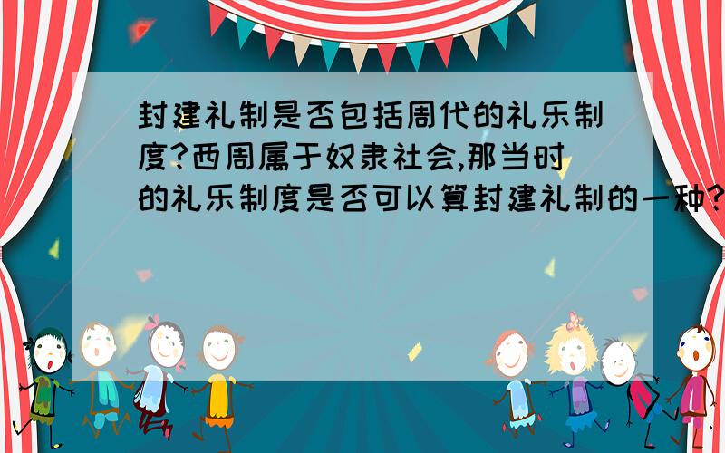 封建礼制是否包括周代的礼乐制度?西周属于奴隶社会,那当时的礼乐制度是否可以算封建礼制的一种?