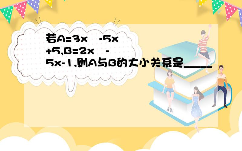 若A=3x²-5x+5,B=2x²-5x-1,则A与B的大小关系是_____