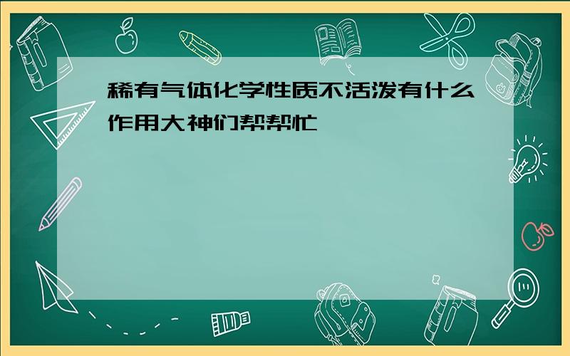 稀有气体化学性质不活泼有什么作用大神们帮帮忙