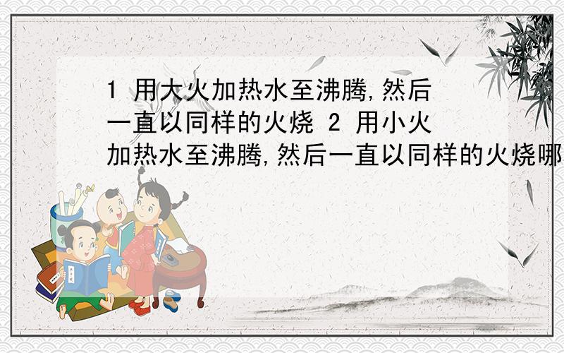 1 用大火加热水至沸腾,然后一直以同样的火烧 2 用小火加热水至沸腾,然后一直以同样的火烧哪种先把水烧干?