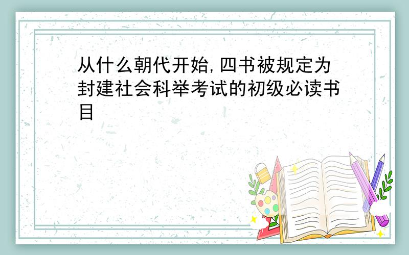 从什么朝代开始,四书被规定为封建社会科举考试的初级必读书目