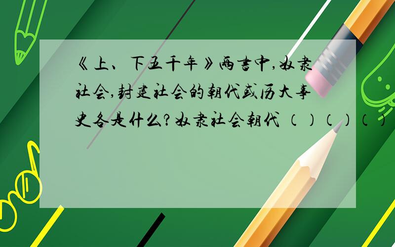 《上、下五千年》两书中,奴隶社会,封建社会的朝代或历大事史各是什么?奴隶社会朝代 （）（）（）（） 五件大事 ( ) ( ) ( ) ( )封建社会· （战国）（ ）（/）（）（）（）（/）（南北朝）