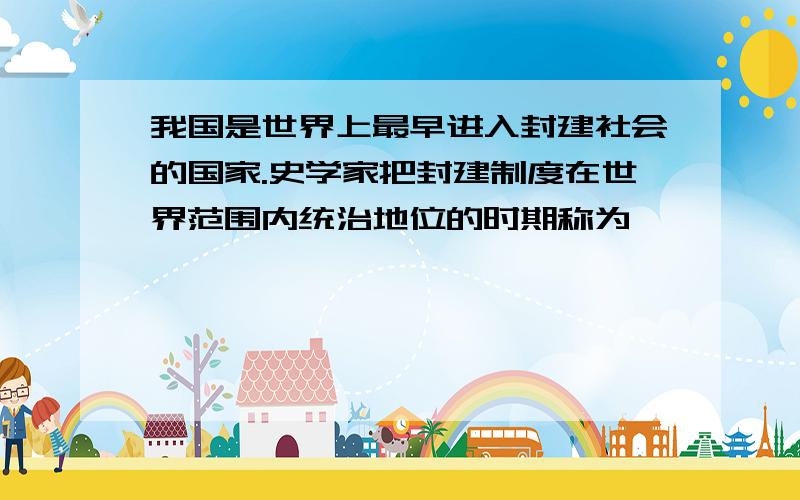 我国是世界上最早进入封建社会的国家.史学家把封建制度在世界范围内统治地位的时期称为