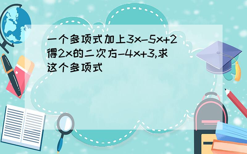 一个多项式加上3x-5x+2得2x的二次方-4x+3,求这个多项式